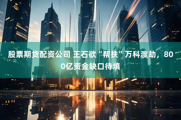 股票期货配资公司 王石欲“帮扶”万科渡劫，800亿资金缺口待填