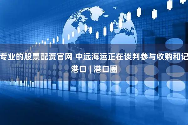 专业的股票配资官网 中远海运正在谈判参与收购和记港口 | 港口圈