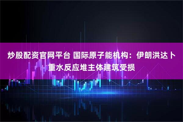 炒股配资官网平台 国际原子能机构：伊朗洪达卜重水反应堆主体建筑受损