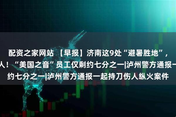 配资之家网站 【早报】济南这9处“避暑胜地”，全面开放|再裁超600人！“美国之音”员工仅剩约七分之一|泸州警方通报一起持刀伤人纵火案件