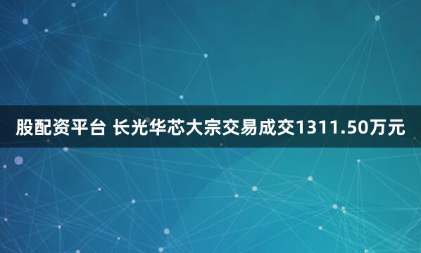 股配资平台 长光华芯大宗交易成交1311.50万元