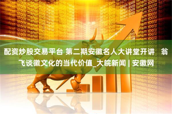 配资炒股交易平台 第二期安徽名人大讲堂开讲   翁飞谈徽文化的当代价值_大皖新闻 | 安徽网