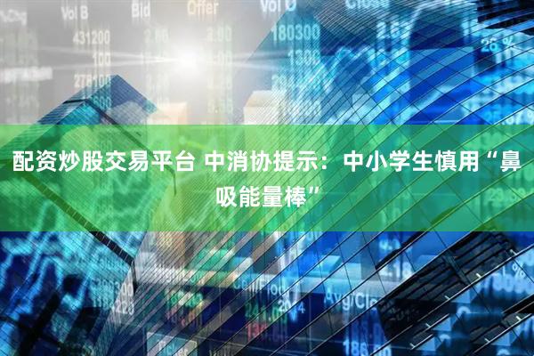 配资炒股交易平台 中消协提示：中小学生慎用“鼻吸能量棒”