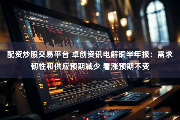 配资炒股交易平台 卓创资讯电解铜半年报：需求韧性和供应预期减少 看涨预期不变