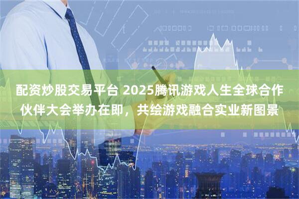 配资炒股交易平台 2025腾讯游戏人生全球合作伙伴大会举办在即，共绘游戏融合实业新图景