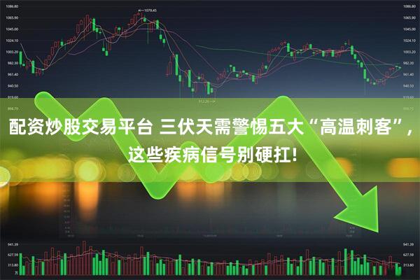 配资炒股交易平台 三伏天需警惕五大“高温刺客”, 这些疾病信号别硬扛!