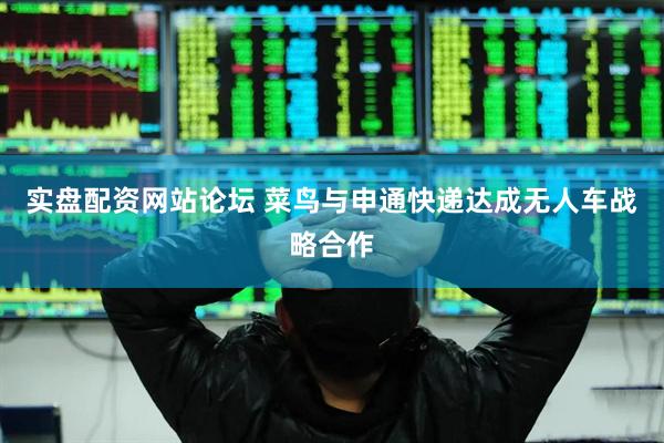 实盘配资网站论坛 菜鸟与申通快递达成无人车战略合作