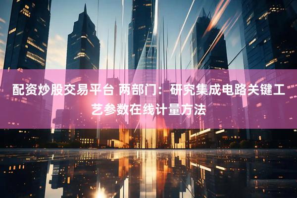 配资炒股交易平台 两部门：研究集成电路关键工艺参数在线计量方法