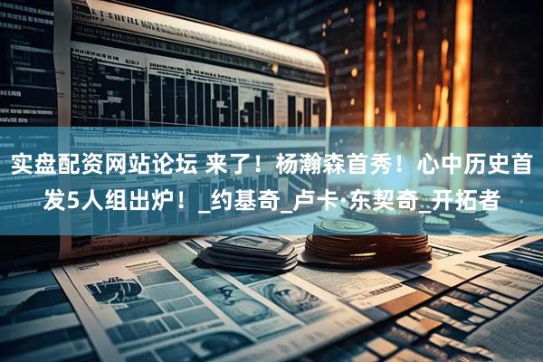 实盘配资网站论坛 来了！杨瀚森首秀！心中历史首发5人组出炉！_约基奇_卢卡·东契奇_开拓者