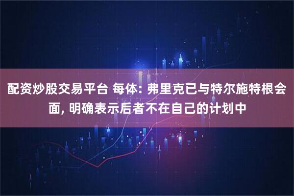 配资炒股交易平台 每体: 弗里克已与特尔施特根会面, 明确表示后者不在自己的计划中