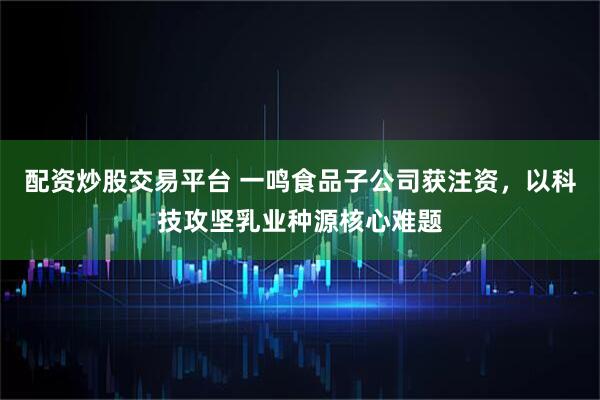 配资炒股交易平台 一鸣食品子公司获注资，以科技攻坚乳业种源核心难题