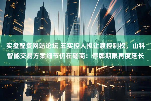 实盘配资网站论坛 五实控人拟让渡控制权，山科智能交易方案细节仍在磋商：停牌期限再度延长