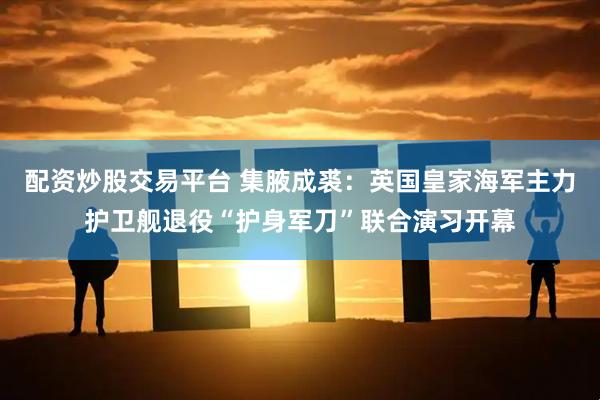 配资炒股交易平台 集腋成裘：英国皇家海军主力护卫舰退役“护身军刀”联合演习开幕
