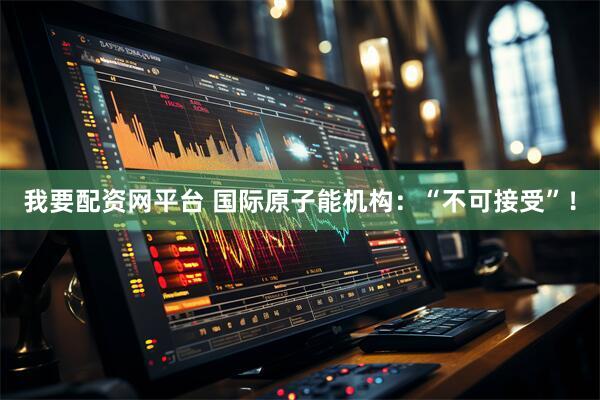 我要配资网平台 国际原子能机构：“不可接受”！