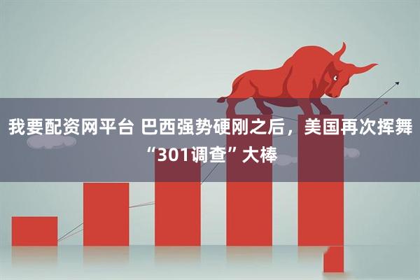 我要配资网平台 巴西强势硬刚之后，美国再次挥舞“301调查”大棒