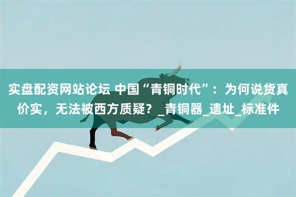 实盘配资网站论坛 中国“青铜时代”：为何说货真价实，无法被西方质疑？_青铜器_遗址_标准件