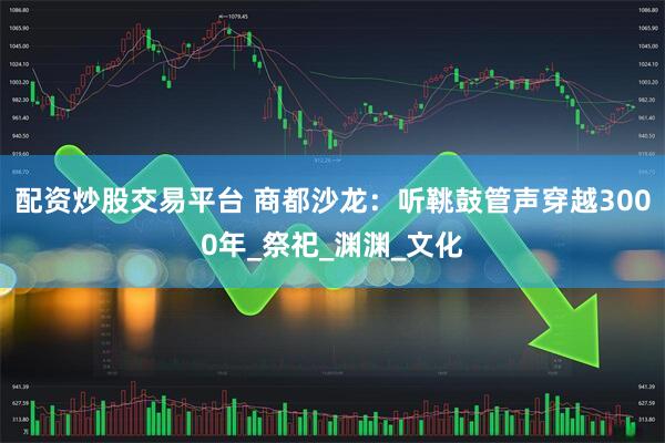 配资炒股交易平台 商都沙龙：听鞉鼓管声穿越3000年_祭祀_渊渊_文化