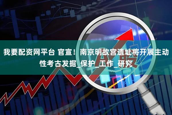 我要配资网平台 官宣！南京明故宫遗址将开展主动性考古发掘_保护_工作_研究