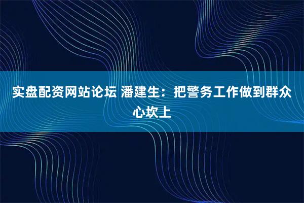 实盘配资网站论坛 潘建生：把警务工作做到群众心坎上