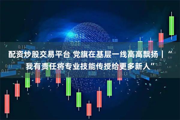 配资炒股交易平台 党旗在基层一线高高飘扬｜“我有责任将专业技能传授给更多新人”