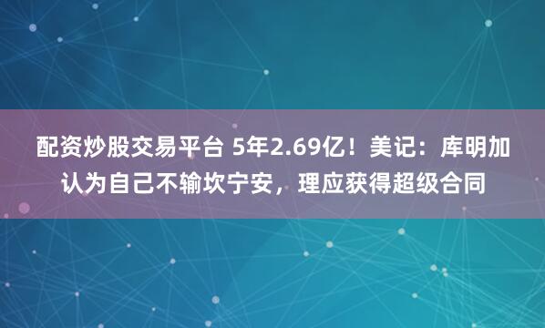 配资炒股交易平台 5年2.69亿！美记：库明加认为自己不输坎宁安，理应获得超级合同