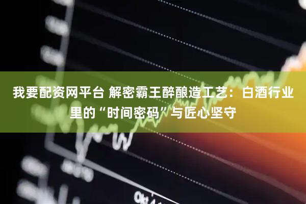 我要配资网平台 解密霸王醉酿造工艺：白酒行业里的“时间密码”与匠心坚守