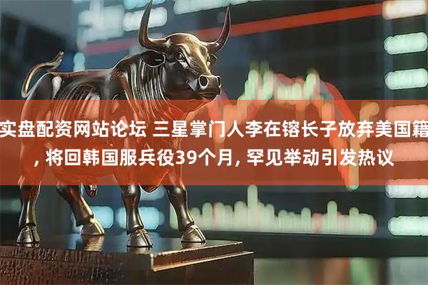 实盘配资网站论坛 三星掌门人李在镕长子放弃美国籍, 将回韩国服兵役39个月, 罕见举动引发热议