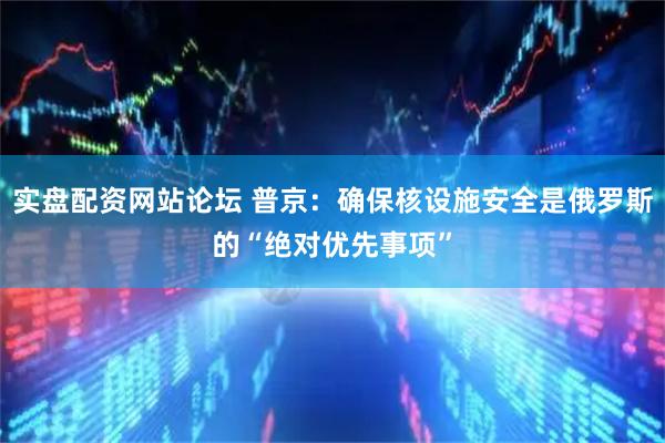 实盘配资网站论坛 普京：确保核设施安全是俄罗斯的“绝对优先事项”