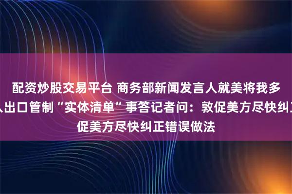 配资炒股交易平台 商务部新闻发言人就美将我多家实体列入出口管制“实体清单”事答记者问：敦促美方尽快纠正错误做法