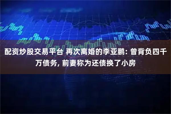 配资炒股交易平台 再次离婚的李亚鹏: 曾背负四千万债务, 前妻称为还债换了小房