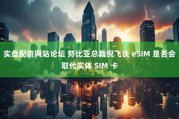 实盘配资网站论坛 努比亚总裁倪飞谈 eSIM 是否会取代实体 SIM 卡
