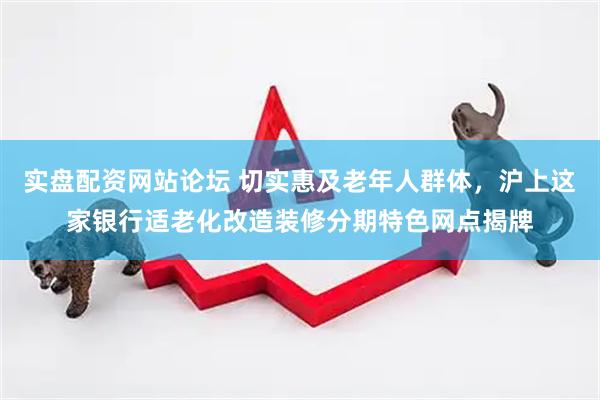实盘配资网站论坛 切实惠及老年人群体,沪上这家银行适老化改造装修分期特色网点揭牌