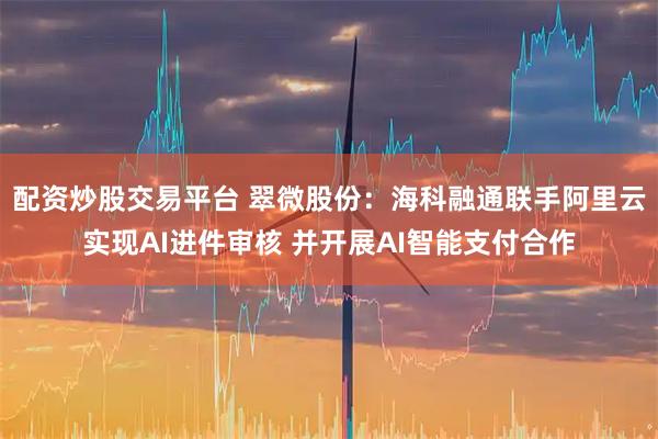 配资炒股交易平台 翠微股份：海科融通联手阿里云实现AI进件审核 并开展AI智能支付合作