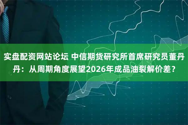 实盘配资网站论坛 中信期货研究所首席研究员董丹丹：从周期角度展望2026年成品油裂解价差？